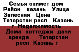 Семья снимет дом › Район ­ казань › Улица ­ Залесная › Цена ­ 10 000 - Татарстан респ., Казань г. Недвижимость » Дома, коттеджи, дачи аренда   . Татарстан респ.,Казань г.